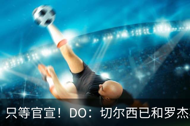 只等官宣！DO：切尔西已和罗杰斯签下6+1长约，转会费1.17亿镑