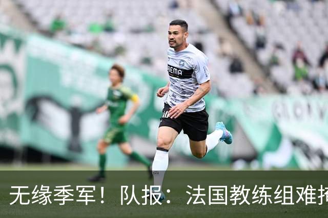 无缘季军！队报：法国教练组难掩失落，多名球员赛后已准备好度假